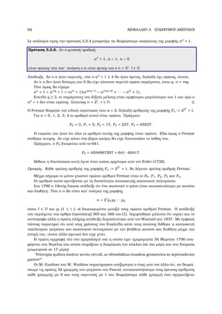 82 ΚΕΦΑΛΑΙΟ 3. ΕΠΩΝΥΜΟΙ ΑΚΕΡΑΙΟΙ
Σε αναλογία προς την πρόταση 3.2.4 µπορούµε να ϑεωρήσουµε ακέραιους της µορφής an
+ 1.
Πρόταση 3.2.6. Αν ο ϕυσικός αριθµός
an
+ 1, a > 1, n > 0
είναι πρώτος τότε κατ΄ ανάγκη ο a είναι άρτιος και ο n = 2l
, l ∈ N.
Απόδειξη. Αν ο a ήταν περιττός, τότε ο an
+ 1 ≥ 4 ϑα ήταν άρτιος, δηλαδή όχι πρώτος, άτοπο.
Αν ο n δεν ήταν δύναµη του 2 ϑα είχε κάποιον περιττό πρώτο παράγοντα, έστω q, n = mq.
Τότε όµως ϑα είχαµε
an
+ 1 = amq
+ 1 = (am
+ 1)(am(q−1) − am(q−2) + · · · − am
+ 1).
Επειδή q ≥ 3, οι παράγοντες του δεξιού µέλους είναι αµφότεροι µεγαλύτεροι του 1 και άρα ο
an
+ 1 δεν είναι πρώτος. Συνεπώς n = 2r
, r ∈ N.
Ο Fermat ϑεώρησε την ειδική περίπτωση που a = 2, δηλαδή αριθµούς της µορφής Fn := 22n
+ 1.
Για n = 0, 1, 2, 3, 4 οι αριθµοί αυτοί είναι πρώτοι. Πράγµατι
F0 = 3, F1 = 5, F2 = 17, F3 = 257, F4 = 65537.
Η εικασία του ήταν ότι όλοι οι αριθµοί αυτής της µορφής είναι πρώτοι. Εδώ όµως ο Fermat
στάθηκε άτυχος. Αν είχε κάνει ένα ϐήµα ακόµη ϑα είχε διαπιστώσει το λάθος του.
Πράγµατι, ο F5 διαιρείται από το 641.
F5 = 4294967297 = 641 · 60417.
Βέβαια η διαπίστωση αυτή έγινε έναν αιώνα αργότερα από τον Euler (1732).
Ορισµός. Κάθε πρώτος αριθµός της µορφής Fn := 22n
+ 1, ϑα λέγεται πρώτος αριθµός Fermat.
Μέχρι σήµερα οι µόνοι γνωστοί πρώτοι αριθµοί Fermat είναι οι F0, F1, F2, F3 και F4.
Οι αριθµοί αυτοί σχετίζονται µε τη δυνατότητα κατασκευής κανονικού πολυγώνου.
Στα 1796 ο 19ετής Gauss απέδειξε ότι ένα κανονικό n-γώνο είναι κατασκευάσιµο µε κανόνα
και διαβήτη. Τότε ο n ϑα είναι κατ΄ ανάγκη της µορφής
n = 2 p1p2 · · · ps
όπου ∈ N και pi (1 ≤ i ≤ s) διακεκριµένοι µεταξύ τους πρώτοι αριθµοί Fermat. Η απόδειξή
του περιέχεται στα άρθρα (προτάσεις) 365 και 366 του [1]. Ισχυρίσθηκε µάλιστα ότι ισχύει και το
αντίστροφο αλλά η πρώτη πλήρης απόδειξη δηµοσιεύτηκε από τον Wantzel στα 1837. Με έµφαση
πάντως παρατηρεί ότι από τους χρόνους του Ευκλείδη κατά τους οποίους δόθηκε η κατασκευή
ισόπλευρου τριγώνου και κανονικού πενταγώνου µε την ϐοήθεια κανόνα και διαβήτη µέχρι την
εποχή του, τίποτε άλλο σχετικό δεν είχε γίνει.
Η πρώτη εγγραφή του στο ηµερολόγιό του η οποία έχει ηµεροµηνία 30 Μαρτίου 1796 ανα-
ϕέρεται στα ϑεµέλια στα οποία στηρίζεται η διαµέριση του κύκλου (σε ίσα µέρη και στη διαίρεση
γεωµετρικά σε 17 µέρη)
"Principia quibus innitur sectio circuli, ac divisibilitas eiusdem geometrica in septemdecim
partes?"
Οι M. Gardner και W. Watkins παρατήρησαν ανεξάρτητα ο ένας από τον άλλο ότι, αν ϑεωρή-
σουµε τις πρώτες 32 γραµµές του τριγώνου του Pascal, αντικαταστήσουµε τους άρτιους αριθµούς
κάθε γραµµής µε 0 και τους περιττούς µε 1 και ϑεωρήσουµε κάθε γραµµή που σχηµατίζεται
 
