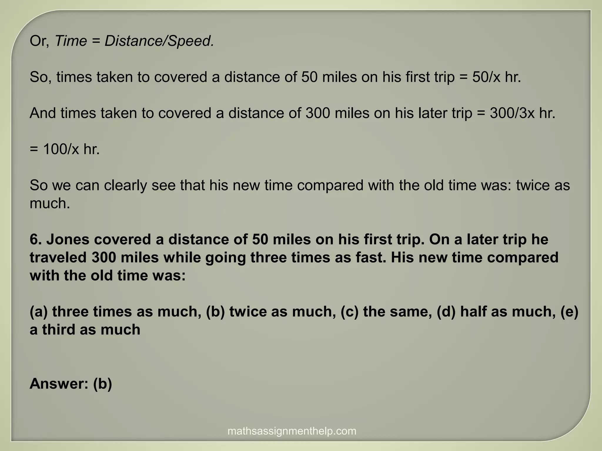 Or, Time = Distance/Speed.
So, times taken to covered a distance of 50 miles on his first trip = 50/x hr.
And times taken to covered a distance of 300 miles on his later trip = 300/3x hr.
= 100/x hr.
So we can clearly see that his new time compared with the old time was: twice as
much.
6. Jones covered a distance of 50 miles on his first trip. On a later trip he
traveled 300 miles while going three times as fast. His new time compared
with the old time was:
(a) three times as much, (b) twice as much, (c) the same, (d) half as much, (e)
a third as much
Answer: (b)
mathsassignmenthelp.com
 