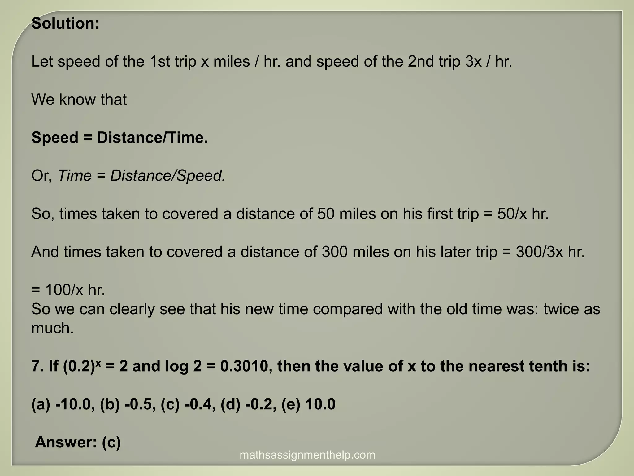 Solution:
Let speed of the 1st trip x miles / hr. and speed of the 2nd trip 3x / hr.
We know that
Speed = Distance/Time.
Or, Time = Distance/Speed.
So, times taken to covered a distance of 50 miles on his first trip = 50/x hr.
And times taken to covered a distance of 300 miles on his later trip = 300/3x hr.
= 100/x hr.
So we can clearly see that his new time compared with the old time was: twice as
much.
7. If (0.2)x = 2 and log 2 = 0.3010, then the value of x to the nearest tenth is:
(a) -10.0, (b) -0.5, (c) -0.4, (d) -0.2, (e) 10.0
Answer: (c)
mathsassignmenthelp.com
 