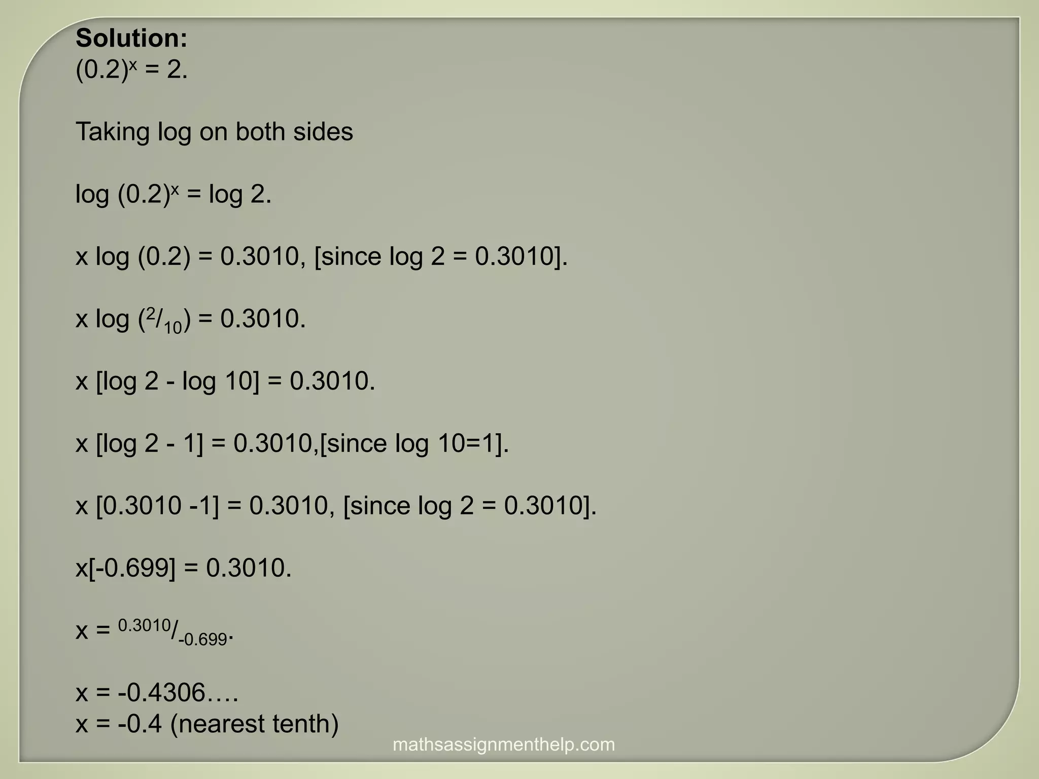 Solution:
(0.2)x = 2.
Taking log on both sides
log (0.2)x = log 2.
x log (0.2) = 0.3010, [since log 2 = 0.3010].
x log (2/10) = 0.3010.
x [log 2 - log 10] = 0.3010.
x [log 2 - 1] = 0.3010,[since log 10=1].
x [0.3010 -1] = 0.3010, [since log 2 = 0.3010].
x[-0.699] = 0.3010.
x = 0.3010/-0.699.
x = -0.4306….
x = -0.4 (nearest tenth)
mathsassignmenthelp.com
 