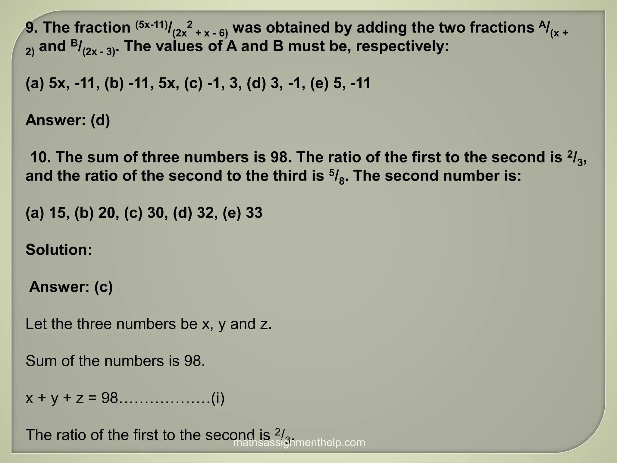 9. The fraction (5x-11)/(2x
2
+ x - 6) was obtained by adding the two fractions A/(x +
2) and B/(2x - 3). The values of A and B must be, respectively:
(a) 5x, -11, (b) -11, 5x, (c) -1, 3, (d) 3, -1, (e) 5, -11
Answer: (d)
10. The sum of three numbers is 98. The ratio of the first to the second is 2/3,
and the ratio of the second to the third is 5/8. The second number is:
(a) 15, (b) 20, (c) 30, (d) 32, (e) 33
Solution:
Answer: (c)
Let the three numbers be x, y and z.
Sum of the numbers is 98.
x + y + z = 98………………(i)
The ratio of the first to the second is 2/3.
mathsassignmenthelp.com
 