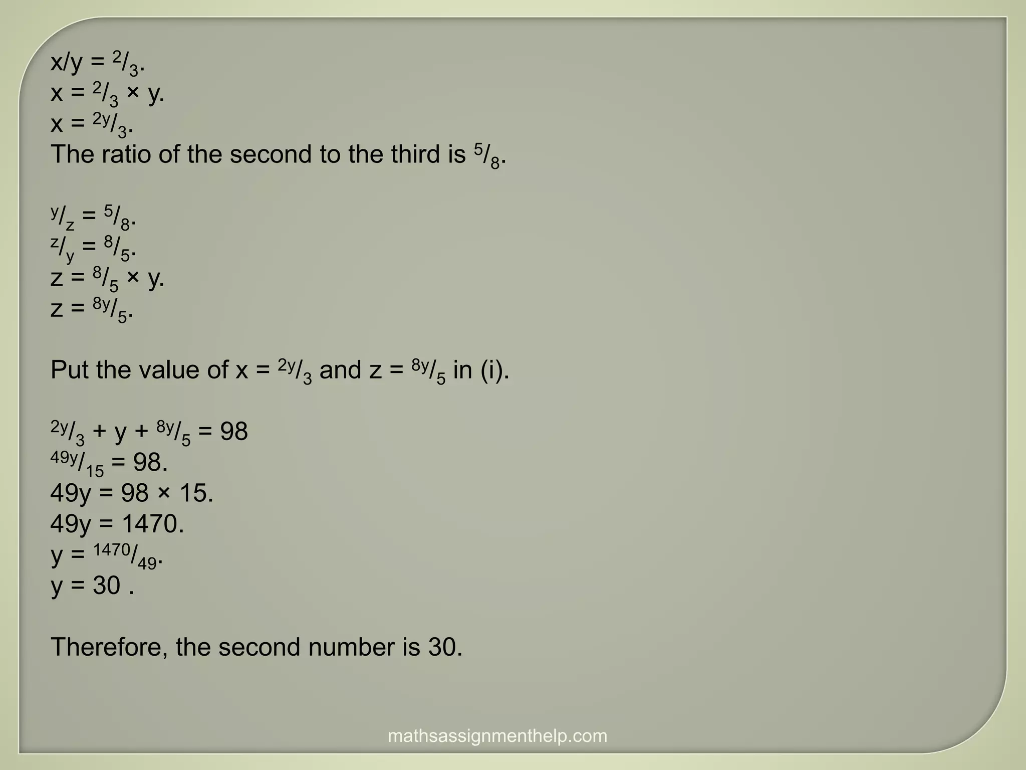 x/y = 2/3.
x = 2/3 × y.
x = 2y/3.
The ratio of the second to the third is 5/8.
y/z = 5/8.
z/y = 8/5.
z = 8/5 × y.
z = 8y/5.
Put the value of x = 2y/3 and z = 8y/5 in (i).
2y/3 + y + 8y/5 = 98
49y/15 = 98.
49y = 98 × 15.
49y = 1470.
y = 1470/49.
y = 30 .
Therefore, the second number is 30.
mathsassignmenthelp.com
 