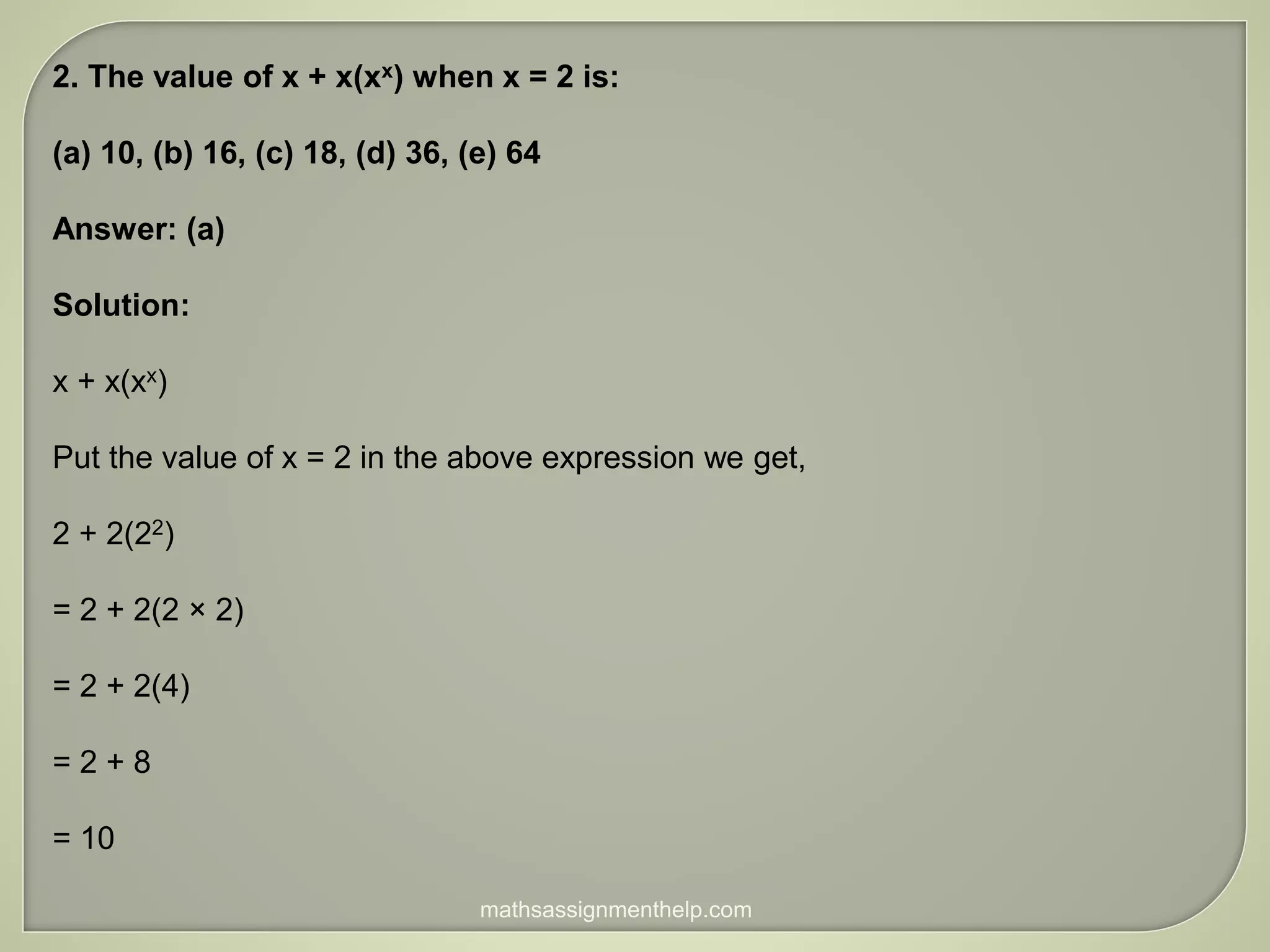2. The value of x + x(xx) when x = 2 is:
(a) 10, (b) 16, (c) 18, (d) 36, (e) 64
Answer: (a)
Solution:
x + x(xx)
Put the value of x = 2 in the above expression we get,
2 + 2(22)
= 2 + 2(2 × 2)
= 2 + 2(4)
= 2 + 8
= 10
mathsassignmenthelp.com
 