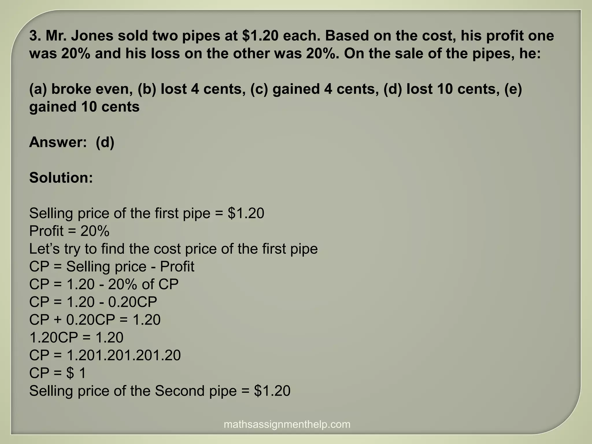 3. Mr. Jones sold two pipes at $1.20 each. Based on the cost, his profit one
was 20% and his loss on the other was 20%. On the sale of the pipes, he:
(a) broke even, (b) lost 4 cents, (c) gained 4 cents, (d) lost 10 cents, (e)
gained 10 cents
Answer: (d)
Solution:
Selling price of the first pipe = $1.20
Profit = 20%
Let’s try to find the cost price of the first pipe
CP = Selling price - Profit
CP = 1.20 - 20% of CP
CP = 1.20 - 0.20CP
CP + 0.20CP = 1.20
1.20CP = 1.20
CP = 1.201.201.201.20
CP = $ 1
Selling price of the Second pipe = $1.20
mathsassignmenthelp.com
 