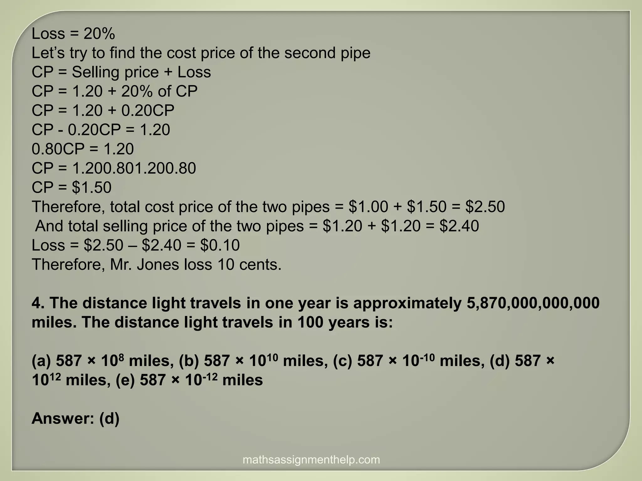 Loss = 20%
Let’s try to find the cost price of the second pipe
CP = Selling price + Loss
CP = 1.20 + 20% of CP
CP = 1.20 + 0.20CP
CP - 0.20CP = 1.20
0.80CP = 1.20
CP = 1.200.801.200.80
CP = $1.50
Therefore, total cost price of the two pipes = $1.00 + $1.50 = $2.50
And total selling price of the two pipes = $1.20 + $1.20 = $2.40
Loss = $2.50 – $2.40 = $0.10
Therefore, Mr. Jones loss 10 cents.
4. The distance light travels in one year is approximately 5,870,000,000,000
miles. The distance light travels in 100 years is:
(a) 587 × 108 miles, (b) 587 × 1010 miles, (c) 587 × 10-10 miles, (d) 587 ×
1012 miles, (e) 587 × 10-12 miles
Answer: (d)
mathsassignmenthelp.com
 