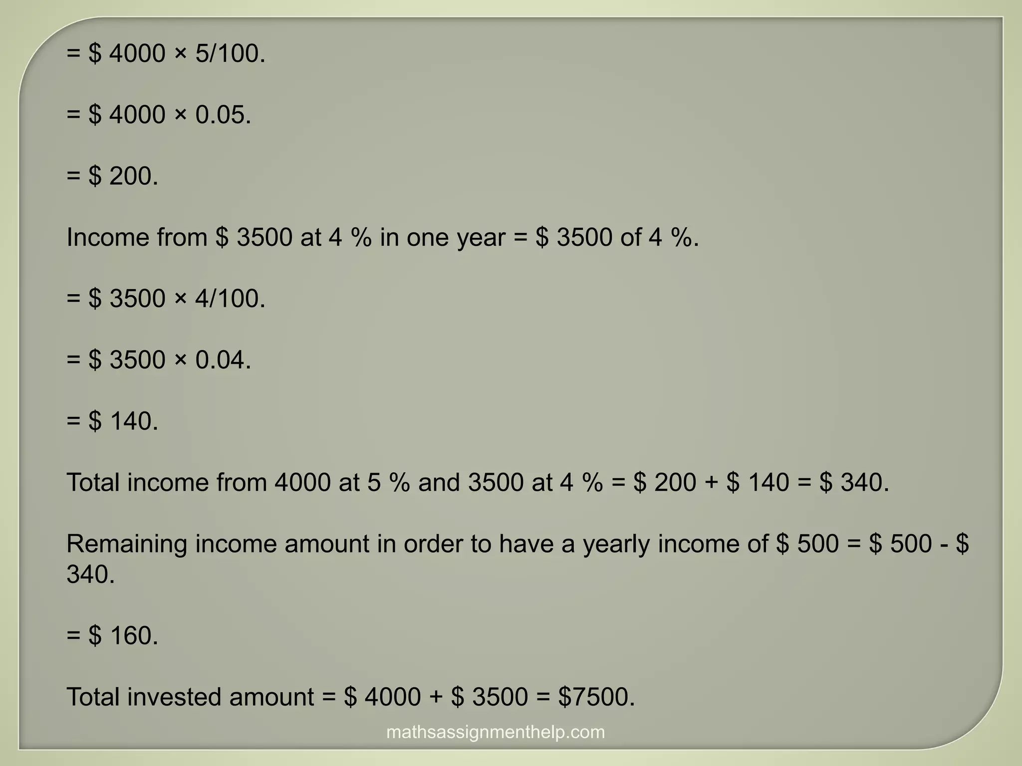 = $ 4000 × 5/100.
= $ 4000 × 0.05.
= $ 200.
Income from $ 3500 at 4 % in one year = $ 3500 of 4 %.
= $ 3500 × 4/100.
= $ 3500 × 0.04.
= $ 140.
Total income from 4000 at 5 % and 3500 at 4 % = $ 200 + $ 140 = $ 340.
Remaining income amount in order to have a yearly income of $ 500 = $ 500 - $
340.
= $ 160.
Total invested amount = $ 4000 + $ 3500 = $7500.
mathsassignmenthelp.com
 
