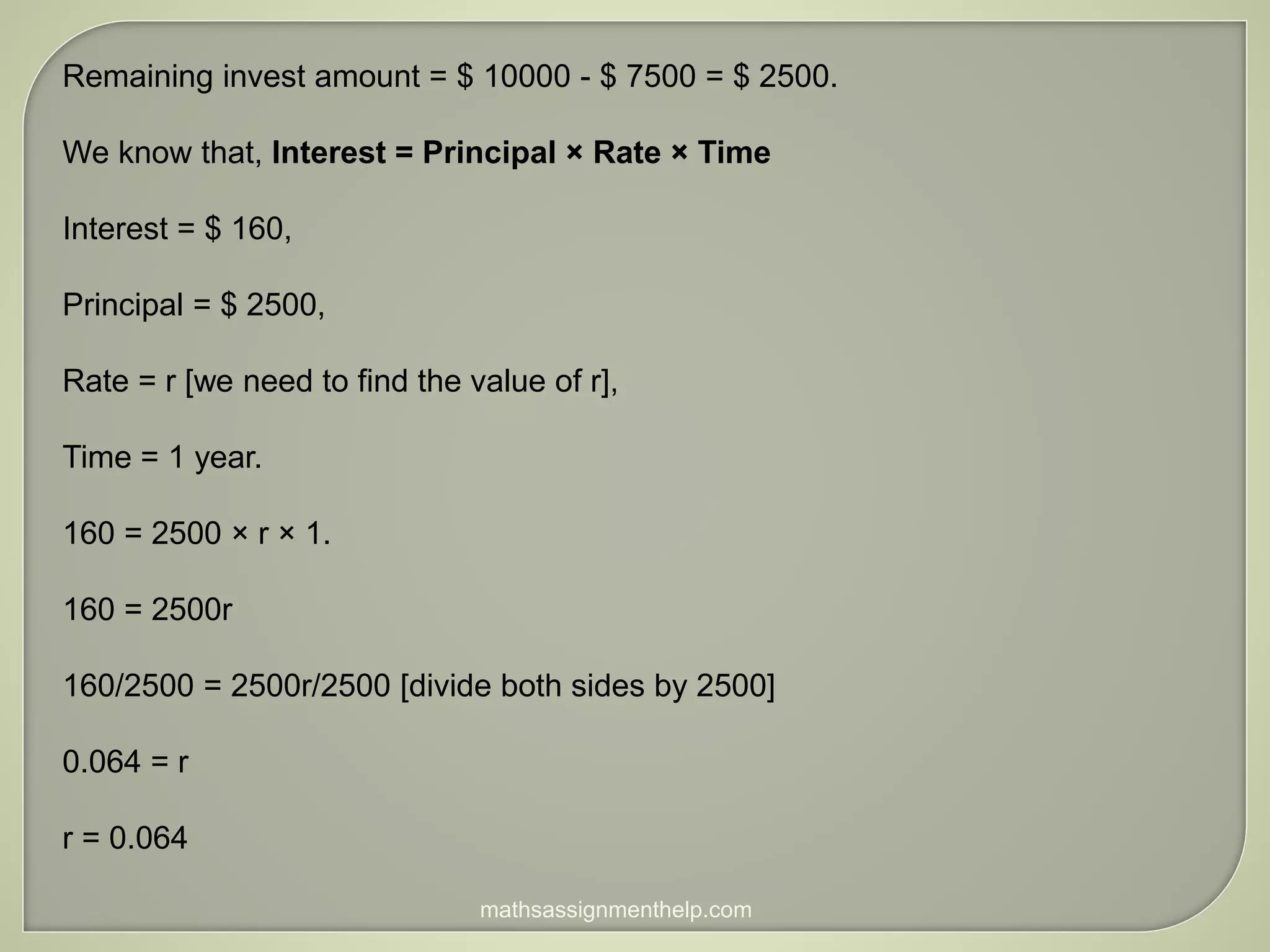 Remaining invest amount = $ 10000 - $ 7500 = $ 2500.
We know that, Interest = Principal × Rate × Time
Interest = $ 160,
Principal = $ 2500,
Rate = r [we need to find the value of r],
Time = 1 year.
160 = 2500 × r × 1.
160 = 2500r
160/2500 = 2500r/2500 [divide both sides by 2500]
0.064 = r
r = 0.064
mathsassignmenthelp.com
 