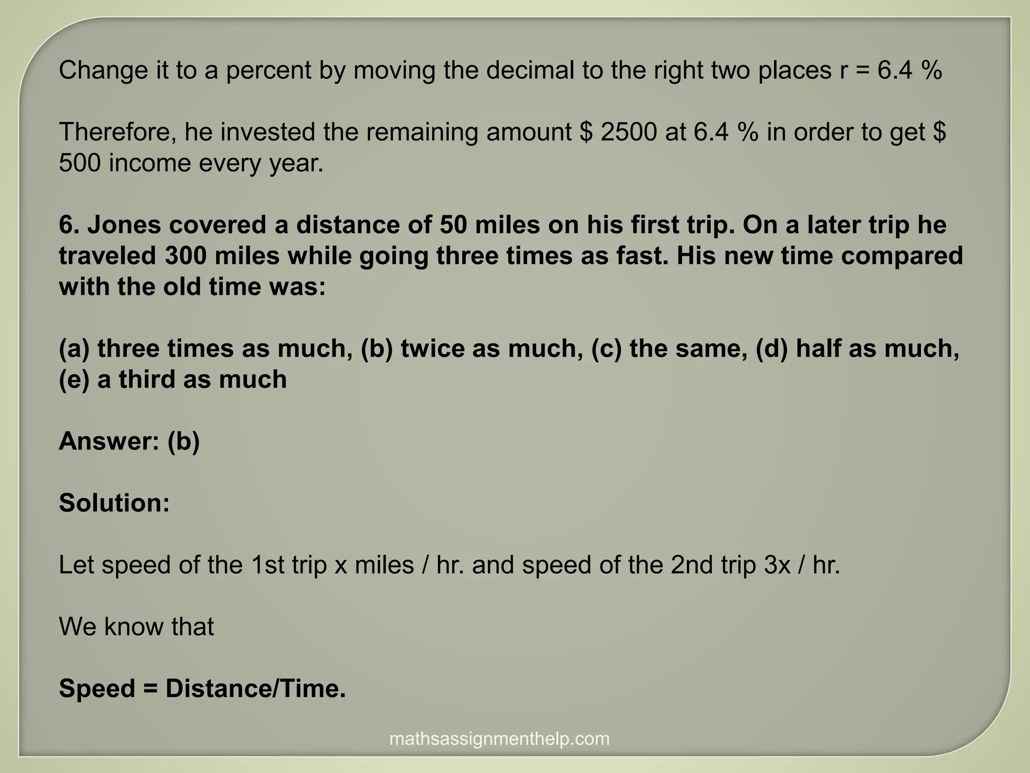 Change it to a percent by moving the decimal to the right two places r = 6.4 %
Therefore, he invested the remaining amount $ 2500 at 6.4 % in order to get $
500 income every year.
6. Jones covered a distance of 50 miles on his first trip. On a later trip he
traveled 300 miles while going three times as fast. His new time compared
with the old time was:
(a) three times as much, (b) twice as much, (c) the same, (d) half as much,
(e) a third as much
Answer: (b)
Solution:
Let speed of the 1st trip x miles / hr. and speed of the 2nd trip 3x / hr.
We know that
Speed = Distance/Time.
mathsassignmenthelp.com
 