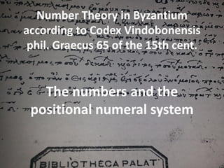 Number Theory in Byzantium
according to Codex
Vindobonensis phil. Graecus 65
of the 15th cent.
The numbers and the positional numeral
system
Dr. Μaria Chalkou
Ιnternational Congress MICOM 2015
Athens 22-26 of September
 