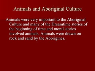 Animals and Aboriginal Culture Animals were very important to the Aboriginal Culture and many of the Dreamtime stories of the beginning of time and moral stories involved animals. Animals were drawn on rock and sand by the Aborigines. 