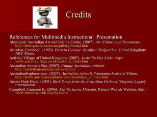 Credits References for Multimedia Instructional  Presentation Aboriginal Australian Art and Culture Centre. (2007).  Art, Culture and Dreamtime .  http://aboriginalart.com.au/gallery/home2.htm   Allenbar, Campbell. (1993).  Darwin Cyclone: Bushfire/ Didgeridoo . United Kingdom: ARC Music. Activity Village of United Kingdom. (2007).  Australia Day Links .  http:// www.activityvillage.co.uk/australia_links.htm Australian Animals.Net. (2007).  Unique Australian Animals .  http://australian-animals.net/devil.htm AustralianExplorer.com. (2007).  Australian Animals . Panorama Australia Videos.  http:// www.australianexplorer.com/australian_animals.htm   Aussie Bush Band. (2001).  Bush Songs from the Australian Outback . Virginia: Legacy International. Campbell, Cameron R. (2006).  The Thylacine Museum . Natural Worlds Website.  http:// www.naturalworlds.org/thylacine   