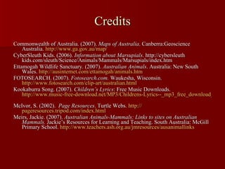Credits Commonwealth of Australia. (2007).  Maps of Australia . Canberra:Geoscience Australia.  http:// www.ga.gov.au /map/   CyberSleuth Kids. (2006).  Information about Marsupials . http://cybersleuth kids.com/sleuth/Science/Animals/Mammals/Marsupials/index.htm  Ettamogah Wildlife Sanctuary. (2007).  Australian Animals . Australia: New South Wales.  http:// ausinternet.com/ettamogah/animals.htm   FOTOSEARCH. (2007).  Fotosearch.com.  Waukesha, Wisconsin.  http://www.fotosearch.com/clip-art/australian.html Kookaburra Song. (2007).  Children’s Lyrics : Free Music Downloads.  http://www.music-free-download.net/MP3/Childrens-Lyrics--_mp3_free_download_04046.html   McIvor, S. (2002).  Page Resources . Turtle Webs.  http:// pageresources.tripod.com/index.html Meirs, Jackie. (2007).  Australian Animals-Mammals: Links to sites on Australian Mammals.  Jackie’s Resources for Learning and Teaching. South Australia: McGill Primary School.  http:// www.teachers.ash.org.au/jmresources/ausanimallinks   