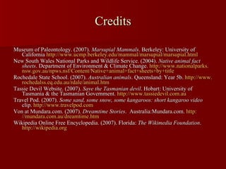 Credits Museum of Paleontology. (2007).  Marsupial Mammals . Berkeley: University of California  http://www. ucmp . berkeley . edu/mammal/marsupial/marsupial .html   New South Wales National Parks and Wildlife Service. (2004).  Native animal fact   sheets . Department of Environment & Climate Change.  http://www. nationalparks . nsw . gov . au/npws . nsf/Content/Native +animal+fact+sheets+by+title   Rochedale State School. (2007).  Australian animals . Queensland: Year 5b.  http://www. rochedalss . eq . edu . au/rdale/animal . htm   Tassie Devil Website. (2007).  Save the Tasmanian devil . Hobart: University of Tasmania & the Tasmanian Government.  http://www. tassiedevil .com.au   Travel Pod. (2007).  Some sand, some snow, some kangaroos: short kangaroo video  clip.  http://www. travelpod .com   Von at Mundara.com. (2007).  Dreamtime Stories .  Australia:Mundara.com.  http: //mundara .com.au/dreamtime. htm Wikipedia Online Free Encyclopedia. (2007). Florida:  The Wikimedia Foundation .  http: //wikipedia .org   