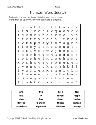 Number Word Search                                          Name____________________________


                             Number Word Search
  Find and circle each of the words in the word box in puzzle.
  Words may be up, down, forward, backward or diagonal.



             b    h     e    s    t    l       n   t   t    t    t    w   v   s    v
             x    i     s    l    c    e       h   i   w    q    w    o   v   e    w
             f    d     k    m    e    i       n   e   n    r    e    c   l   v    o
             c    f     k    t    r    v       e   e   a    e    l    t   h   e    i
             e    v     f    t    p    t       e   y   e    c    v    o   g   n    n
             i    i     e    e    y    f       t   n   o    t    e    n   k   t    e
             f    e     f    i    v    e       h   w   w    j    h    e   o   e    e
             n    e     e    r    h    t       g   o   m    u    s    g   q   e    t
             c    p     i    r    k    q       i   n   u    e    t    h   i   n    e
             x    o     t    h    c    q       e   q   e    p    s    q   p   e    n
             t    w     e    n    t    y       t   k   a    v    g    h   b   i    i
             i    w     w    r    l    e       x   x   s    h    e    l   g   b    n
             i    f     u    n    e    e       t   r   u    o    f    s   k   m    r
             m    o     w    n    q    z       v   q   s    i    x    t   e   e    n
             f    j     n    b    t    d       c   x   r    j    z    x   w   e    f

                one                     two                     three              four
                five                     six                    seven             eight
               nine                      ten                 eleven               twelve
             thirteen                 fourteen                  fifteen       sixteen
           seventeen                  eighteen              nineteen              twenty




Copyright ©2007 T. Smith Publishing. All rights reserved.                     www.tlsbooks.com
 