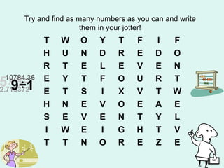 Try and find as many numbers as you can and write
them in your jotter!
T W O Y T F I F
H U N D R E D O
R T E L E V E N
E Y T F O U R T
E T S I X V T W
H N E V O E A E
S E V E N T Y L
I W E I G H T V
T T N O R E Z E
 