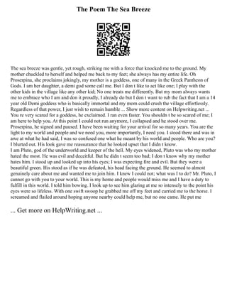 The Poem The Sea Breeze
The sea breeze was gentle, yet rough, striking me with a force that knocked me to the ground. My
mother chuckled to herself and helped me back to my feet; she always has my entire life. Oh
Proserpina, she proclaims jokingly, my mother is a goddess, one of many in the Greek Pantheon of
Gods. I am her daughter, a demi god some call me. But I don t like to act like one; I play with the
other kids in the village like any other kid; No one treats me differently. But my mom always wants
me to embrace who I am and don it proudly, I already do but I don t want to rub the fact that I am a 14
year old Demi goddess who is basically immortal and my mom could crush the village effortlessly.
Regardless of that power, I just wish to remain humble ... Show more content on Helpwriting.net ...
You re very scared for a goddess, he exclaimed. I ran even faster. You shouldn t be so scared of me; I
am here to help you. At this point I could not run anymore, I collapsed and he stood over me.
Proserpina, he signed and paused. I have been waiting for your arrival for so many years. You are the
light to my world and people and we need you, more importantly, I need you. I stood there and was in
awe at what he had said, I was so confused one what he meant by his world and people. Who are you?
I blurted out. His look gave me reassurance that he looked upset that I didn t know.
I am Pluto, god of the underworld and keeper of the hell. My eyes widened, Pluto was who my mother
hated the most. He was evil and deceitful. But he didn t seem too bad; I don t know why my mother
hates him. I stood up and looked up into his eyes; I was expecting fire and evil. But they were a
beautiful green. His stood as if he was defeated, his head facing the ground. He seemed to almost
genuinely care about me and wanted me to join him. I knew I could not; what was I to do? Mr. Pluto, I
cannot go with you to your world. This is my home and people would miss me and I have a duty to
fulfill in this world. I told him bowing. I look up to see him glaring at me so intensely to the point his
eyes were so lifeless. With one swift swoop he grabbed me off my feet and carried me to the horse. I
screamed and flailed around hoping anyone nearby could help me, but no one came. He put me
... Get more on HelpWriting.net ...
 