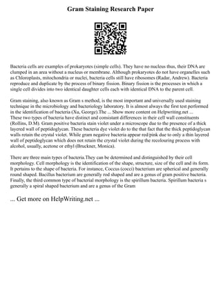 Gram Staining Research Paper
Bacteria cells are examples of prokaryotes (simple cells). They have no nucleus thus, their DNA are
clumped in an area without a nucleus or membrane. Although prokaryotes do not have organelles such
as Chloroplasts, mitochondria or nuclei, bacteria cells still have ribosomes (Radar, Andrew). Bacteria
reproduce and duplicate by the process of binary fission. Binary fission is the processes in which a
single cell divides into two identical daughter cells each with identical DNA to the parent cell.
Gram staining, also known as Gram s method, is the most important and universally used staining
technique in the microbiology and bacteriology laboratory. It is almost always the first test performed
in the identification of bacteria (Xu, George).The ... Show more content on Helpwriting.net ...
These two types of bacteria have distinct and consistant differences in their cell wall constituents
(Rollins, D.M). Gram positive bacteria stain violet under a microscope due to the presence of a thick
layered wall of peptidoglycan. These bacteria dye violet do to the that fact that the thick peptidoglycan
walls retain the crystal violet. While gram negative bacteria appear red/pink due to only a thin layered
wall of peptidoglycan which does not retain the crystal violet during the recolouring process with
alcohol, usually, acetone or ethyl (Bruckner, Monica).
There are three main types of bacteria.They can be determined and distinguished by their cell
morphology. Cell morphology is the identification of the shape, structure, size of the cell and its form.
It pertains to the shape of bacteria. For instance, Coccus (cocci) bacterium are spherical and generally
round shaped. Bacillus bacterium are generally rod shaped and are a genus of gram positive bacteria.
Finally, the third common type of bacterial morphology is the spirillum bacteria. Spirillum bacteria s
generally a spiral shaped bacterium and are a genus of the Gram
... Get more on HelpWriting.net ...
 