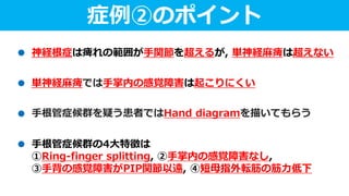 症例②のポイント
神経根症は痺れの範囲が手関節を超えるが, 単神経麻痺は超えない
単神経麻痺では手掌内の感覚障害は起こりにくい
手根管症候群の4大特徴は
①Ring-finger splitting, ②手掌内の感覚障害なし,
③手背の感覚障害がPIP関節以遠, ④短母指外転筋の筋力低下
手根管症候群を疑う患者ではHand diagramを描いてもらう
 