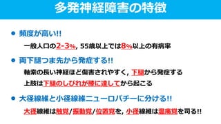 多発神経障害の特徴
頻度が高い!!
一般人口の2-3%, 55歳以上では8%以上の有病率
両下腿つま先から発症する!!
軸索の長い神経ほど傷害されやすく, 下腿から発症する
上肢は下腿のしびれが膝に達してから起こる
大径線維と小径線維ニューロパチーに分ける!!
大径線維は触覚/振動覚/位置覚を, 小径線維は温痛覚を司る!!
 