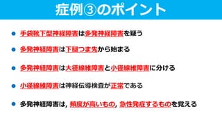 症例③のポイント
手袋靴下型神経障害は多発神経障害を疑う
多発神経障害は大径線維障害と小径線維障害に分ける
多発神経障害は, 頻度が高いもの, 急性発症するものを覚える
小径線維障害は神経伝導検査が正常である
多発神経障害は下腿つま先から始まる
 