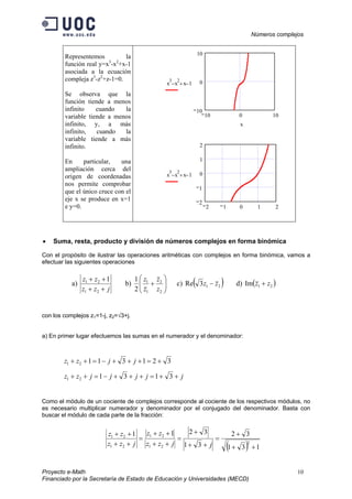 Números complejos
Proyecto e-Math 10
Financiado por la Secretaría de Estado de Educación y Universidades (MECD)
Representemos la
función real y=x3
-x2
+x-1
asociada a la ecuación
compleja z3
-z2
+z-1=0.
Se observa que la
función tiende a menos
infinito cuando la
variable tiende a menos
infinito, y, a más
infinito, cuando la
variable tiende a más
infinito.
En particular, una
ampliación cerca del
origen de coordenadas
nos permite comprobar
que el único cruce con el
eje x se produce en x=1
e y=0.
10 0 10
10
0
10
x
3
x
2
− x+ 1−
x
2 1 0 1 2
2
1
0
1
2
x
3
x
2
− x+ 1−
• Suma, resta, producto y división de números complejos en forma binómica
Con el propósito de ilustrar las operaciones aritméticas con complejos en forma binómica, vamos a
efectuar las siguientes operaciones
a)
jzz
zz
++
++
21
21 1
b) 





+
2
2
1
1
2
1
z
z
z
z
c) ( )213Re zz − d) ( )21Im zz +
con los complejos z1=1-j, z2=√3+j.
a) En primer lugar efectuemos las sumas en el numerador y el denominador:
32131121 +=+++−=++ jjzz
jjjjjzz ++=+++−=++ 313121
Como el módulo de un cociente de complejos corresponde al cociente de los respectivos módulos, no
es necesario multiplicar numerador y denominador por el conjugado del denominador. Basta con
buscar el módulo de cada parte de la fracción:
( ) 131
32
31
3211
2
21
21
21
21
++
+
=
++
+
=
++
++
=
++
++
jjzz
zz
jzz
zz
 