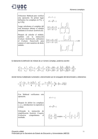Números complejos
Proyecto e-Math 11
Financiado por la Secretaría de Estado de Educación y Universidades (MECD)
Utilicemos Mathcad para verificar
esta operación. En primer lugar
definamos los complejos z1=1-j y
z2=√3+j.
Luego calculemos el complejo del
cual deseamos obtener el módulo
mediante el Evaluate Symbolically.
Después de calcular el módulo,
también con la instrucción
Evaluate Symbolically, utilizamos
el Evaluate Numerically para
conocer el valor numérico de dicho
módulo.
z1 1 j−:=
z2 3 j+:=
z1 z2+ 1+( )
z1 z2+ j+( )
2 3
1
2
+






1 3
1
2
+ i+






→
z1 z2+ 1+( )
z1 z2+ j+( )
2 3
1
2
+






1 3
1
2
+






2
1+








1
2
→ 1.283=
b) Aplicando la definición de módulo de un número complejo, podemos escribir:
( )
( )
( )
( )
( )
( )
( )
( ) =







−
−
+
−
+
−
−
+
−
=







+
−
+
+
−
=





+
j
j
j
j
j
j
j
j
j
j
j
j
z
z
z
z
3
3
3
3
1
1
1
1
2
1
3
3
1
1
2
1
2
1
2
2
1
1
donde hemos multiplicado numerador y denominador por el conjugado del denominador y obtenemos:
( )( )j
j
j
jj
321
4
1
2
31
2
1
4
322
2
2
2
1
+−=






 −
+−=






 −
+
−
=
Con Mathcad verificamos esta
operación.
Después de definir los complejos
z1 y z2, introducimos la expresión a
evaluar.
Utilizando la instrucción de
simplificación Symbolic Complex
Evaluation comprobamos el
resultado.
z1 1 j−:=
z2 3 j+:=
1
2
z1
z1

z2

z2
+






complex
1
4
i
1−
2
1
4
3
1
2
⋅−








⋅+→
 