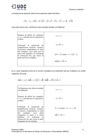 Números complejos
Proyecto e-Math 12
Financiado por la Secretaría de Estado de Educación y Universidades (MECD)
c) Evaluemos la expresión dentro de la operación parte real (Re()):
( ) ( ) ( )jjjjjzz 313333133 21 −=+−−=−−−=−
cuya parte real es cero. Verificamos este resultado también con Mathcad.
Después de definir los complejos
z1 y z2, introducimos la expresión a
evaluar.
Utilizando la instrucción de
simplificación Symbolic Complex
Evaluation comprobamos el valor
del complejo, cuya parte real es
nula como podemos ver utilizando
la instrucción Re, que extrae la
parte real de un complejo.
z1 1 j−:=
z2 3 j+:=
3z1 z2

− complex i 3− 1+( )⋅→
Re 3z1 z2

−( ) 0=
d) La parte imaginaria (Im()) de un número complejo es el coeficiente real que multiplica a la unidad
imaginaria. Así pues:
( ) ( )( ) ( )( ) 2231Im31ImIm 21 =++=+++=+ jjjzz
Verifiquemos este último resultado
con Mathcad.
Después de definir los complejos
z1 y z2, introducimos la expresión a
evaluar.
Utilizando la instrucción de
simplificación Symbolic Complex
Evaluation comprobamos el valor
del complejo, cuya parte
imaginaria es igual a 2 como
podemos ver utilizando la
instrucción Im, que extrae la parte
imaginaria de un complejo.
z1 1 j−:=
z2 3 j+:=
z1

z2+ complex 1 2 i⋅+ 3+→
Im z1

z2+( ) 2=
 