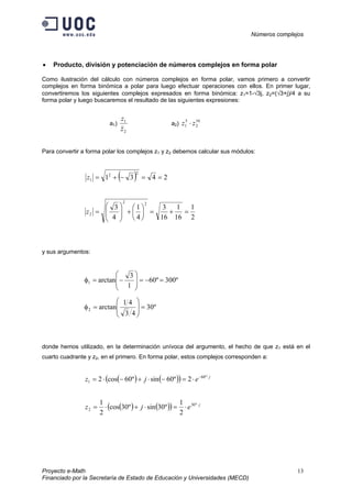 Números complejos
Proyecto e-Math 13
Financiado por la Secretaría de Estado de Educación y Universidades (MECD)
• Producto, división y potenciación de números complejos en forma polar
Como ilustración del cálculo con números complejos en forma polar, vamos primero a convertir
complejos en forma binómica a polar para luego efectuar operaciones con ellos. En primer lugar,
convertiremos los siguientes complejos expresados en forma binómica: z1=1-√3j, z2=(√3+j)/4 a su
forma polar y luego buscaremos el resultado de las siguientes expresiones:
a1)
2
1
z
z
a2)
10
2
5
1 zz ⋅
Para convertir a forma polar los complejos z1 y z2 debemos calcular sus módulos:
( ) 2431
22
1 ==−+=z
2
1
16
1
16
3
4
1
4
3
22
2 =+=





+







=z
y sus argumentos:
º300º60
1
3
arctan1 =−=







−=φ
º30
43
41
arctan2 =







=φ
donde hemos utilizado, en la determinación unívoca del argumento, el hecho de que z1 está en el
cuarto cuadrante y z2, en el primero. En forma polar, estos complejos corresponden a:
( ) ( )( ) j
ejz ⋅−
⋅=−⋅+−⋅= º60
1 2º60sinº60cos2
( ) ( )( ) j
ejz ⋅
⋅=⋅+⋅= º30
2
2
1
º30sinº30cos
2
1
 
