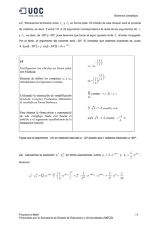 Números complejos
Proyecto e-Math 14
Financiado por la Secretaría de Estado de Educación y Universidades (MECD)
a1) Efectuemos la división entre 1z y 2z en forma polar. El módulo de esta división será el cociente
de módulos, es decir, 2 entre 1/2, 4. El argumento corresponderá a la resta de los argumentos de 1z
y 2z , es decir, de −60º y –30º, pues tenemos que tomar el signo opuesto al de 2z al estar conjugado.
Por lo tanto, el argumento del cociente será –30º. El complejo que estamos buscando es, pues:
( ) ( )( ) j
ej ⋅−
⋅=−⋅+−⋅ º30
4º30sinº30cos4
a1
Verifiquemos los cálculos en forma polar
con Mathcad.
Después de definir los complejos z1 y z2,
introducimos la expresión a evaluar.
Utilizando la instrucción de simplificación
Symbolic Complex Evaluation obtenemos
el resultado en forma binómica.
Para obtener la forma polar y exponencial
de este complejo, basta con buscar el
módulo y el argumento ayudándonos de la
instrucción Simplify.
z1 2e
π
3






j−
:=
z2
1
2






e
π
6






j
:=
z1
z2
complex 2 3⋅ 2 i⋅−→
2 3⋅ 2 i⋅− simplify 4→
arg 2 3⋅ 2 i⋅−( ) simplify
1−
6
π⋅→
Fijaos que el argumento –π/6 en radianes equivale a –30º puesto que π radianes equivalen a 180º.
a2) Calculemos la expresión
10
2
5
1 zz ⋅ en forma exponencial. Como
j
ez ⋅−
⋅= º60
1 2 y
j
ez ⋅
⋅= º30
1
2
1
,
tenemos:
( ) 32
1
2
1
2
1
2
2
1
2 0
5
º300º300
10
5
10
º305º6010
2
5
1 =⋅=⋅⋅⋅=





⋅⋅⋅=⋅ ⋅⋅−⋅⋅−
eeeeezz jjjj
 