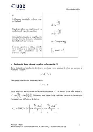 Números complejos
Proyecto e-Math 15
Financiado por la Secretaría de Estado de Educación y Universidades (MECD)
a2
Verifiquemos los cálculos en forma polar
con Mathcad.
Después de definir los complejos z1 y z2,
introducimos la expresión a evaluar.
Utilizando la instrucción de simplificación
Symbolic Complex Evaluation obtenemos
el resultado en forma binómica.
Al ser real y positivo, el módulo coincide
con el complejo y el argumento es cero
como vemos ayudándonos de la
instrucción Simplify.
z1 2e
π
3






j−
:=
z2
1
2






e
π
6






j
:=
z1
5
z2
10
complex
1
32
→
1
32
simplify
1
32
→
• Radicación de un número complejo en forma polar [5]
Como ilustración de la radicación de números complejos, vamos a calcular la raíces que aparecen al
resolver la ecuación:
013
=−+ jz
Despejando obtenemos la siguiente ecuación:
jz +−= 13
cuyas soluciones vienen dadas por las raíces cúbicas de j+−1 que en forma polar equival a:












+





4
3
sin
4
3
cos2
ππ
j . Efectuemos esta operación de radicación mediante la fórmula que
hemos derivado del Teorema de Moivre:
=
























+
+












+
=+−=
3
2
4
3
sin
3
2
4
3
cos21 33
3,2,1
k
j
k
jw
π
π
π
π
 
