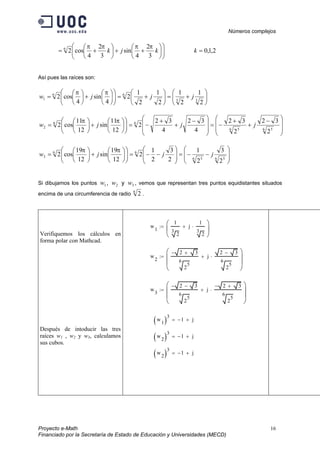 Números complejos
Proyecto e-Math 16
Financiado por la Secretaría de Estado de Educación y Universidades (MECD)












++





+= kjk
3
2
4
sin
3
2
4
cos26 ππππ
2,1,0=k
Así pues las raíces son:






+=





+=











+





= 33
66
1
2
1
2
1
2
1
2
1
2
4
sin
4
cos2 jjjw
ππ







 −
+
+
−=







 −
+
+
−=











+





=
6 56 5
66
2
2
32
2
32
4
32
4
32
2
12
11
sin
12
11
cos2 jjjw
ππ








−−=







−−=











+





=
6 56 5
66
3
2
3
2
1
2
3
2
1
2
12
19
sin
12
19
cos2 jjjw
ππ
Si dibujamos los puntos 1w , 2w y 3w , vemos que representan tres puntos equidistantes situados
encima de una circumferencia de radio 6
2 .
Verifiquemos los cálculos en
forma polar con Mathcad.
Después de intoducir las tres
raíces w1 , w2 y w3, calculamos
sus cubos.
w
1
1
3
2
j
1
3
2
⋅+





:=
w
2
2 3+−
6
2
5
j
2 3−
6
2
5
⋅+








:=
w
3
2 3−−
6
2
5
j
2 3+−
6
2
5
⋅+








:=
w
1( )3
1− j+=
w
2( )3
1− j+=
w
2( )3
1− j+=
 