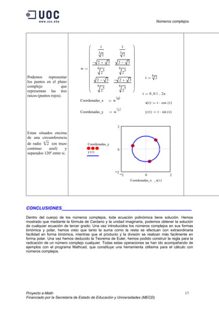 Números complejos
Proyecto e-Math 17
Financiado por la Secretaría de Estado de Educación y Universidades (MECD)
Podemos representar
los puntos en el plano
complejo que
representan las tres
raíces (puntos rojos).
Estan situados encima
de una circumferencia
de radio 6
2 (en trazo
continuo azul) y
separados 120º entre si.
w
1
3
2
2 3+−
6
2
5
2 3−
6
2
5
1
3
2
2 3−
6
2
5
2 3+−
6
2
5






















:=
r
6
2:=
t 0 0.1, 2π..:=
Coordenadas_x w
0〈 〉
:=
x t( ) r cos t( )⋅:=
Coordenadas_y w
1〈 〉
:= y t( ) r sin t( )⋅:=
2 0 2
2
0
2
Coordenadas_y
y t( )
Coordenadas_x x t( ),
CONCLUSIONES ___________________________________
Dentro del cuerpo de los números complejos, toda ecuación polinómica tiene solución. Hemos
mostrado que mediante la fórmula de Cardano y la unidad imaginaria, podemos obtener la solución
de cualquier ecuación de tercer grado. Una vez introducidos los números complejos en sus formas
binómica y polar, hemos visto que tanto la suma como la resta se efectuan con extraordinaria
facilidad en forma binómica, mientras que el producto y la división se realizan más facilmente en
forma polar. Una vez hemos deducido la Teorema de Euler, hemos podido construir la regla para la
radicación de un número complejo cualquier. Todas estas operaciones se han ido acompañando de
ejemplos con el programa Mathcad, que constituye una herramienta útilisima para el cálculo con
números complejos.
 