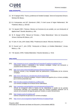 Números complejos
Proyecto e-Math 18
Financiado por la Secretaría de Estado de Educación y Universidades (MECD)
BIBLIOGRAFÍA ___________________________________
[1] M. R. Spiegel (1970): “Teoría y problemas de Variable Compleja”, Serie de Compendios Schaum,
McGraw-Hill, Mexico.
[2] V.A. Kudryasvtsev and B.P. Demidovich (1981): “A brief course of Higher Mathematics”, Mir
Publishers, Moscú, p. 325-332.
[3] T.A. Apostol (1981): “Calculus: Cálculuo con funciones de una variable, con una introducción al
álgebra lineal”, Reverté, Barcelona, p. 454.
[4] M. R. Spiegel (1970): “Manual de Fórmulas y Tablas Matemáticas”, Serie de Compendios
Schaum, McGraw-Hill, Mexico, p.32.
[5] R. Calm, N. Coll, y M.R. Estela (1992): “Problemas de cálculo”, Micromar, Barcelona, p.1.
[6] R. Courant and F. John (1976): “Introducción al Cálculo y al Análisis Matemático”, Limusa,
México, p. 126.
[7] T.M. Apostol, (1979): “Análisis Matemático”, Reverté, Barcelona, p. 19-32.
ENLACES ___________________________________
[W1] http://wmatem.eis.uva.es/~matpag/Basicas/Contenidos/Complejos/complejos1.html
Introducción amena e interesante a los números complejos. Incluye una animación a
propósito de las raíces de un complejo.
[W2] http://www.terra.es/personal/jftjft/Aritmetica/Numeros/Numcomp.htm
Resumen conciso y muy manejable sobre las operaciones y propiedades de los números
complejos.
[W3] http://www.satd.uma.es/a_valverde/aula-calculo/calculo.html
Operaciones con números complejos. Incluye el cálculo del logaritmo de un número complejo
que no hemos presentado aquí.
[W4] http://nti.educa.rcanaria.es/fundoro/es_confboye.htm
Los números complejos en la historia de las matemáticas.
[W5] http://caminantes.metropoliglobal.com/web/matematicas/historia.htm
Artículo de divulgación sobre la historia de las matemáticas a caballo de los grandes
movimientos culturales. Los comentarios sobre los números complejos empiezan con la
solución de la ecuación de segundo grado por Cardano, en pleno Renacimiento.
[W6] http://matgen.usach.cl/complejos.pdf
Extenso compendio de ejercicios con números complejos.
[W7] http://www1.ceit.es/asignaturas/Algebra/Web/docs/Complejos95.ppt
 
