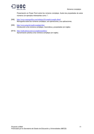 Números complejos
Proyecto e-Math 19
Financiado por la Secretaría de Estado de Educación y Universidades (MECD)
Presentación en Power Point sobre los números complejos. Ilustra las propiedades de estos
números con ejemplos interesantes como
i
i .
[W8] http://www.monografias.com/trabajos10/comple/comple.shtml
Monografía sobre los números complejos, sus operaciones y sus aplicaciones.
[W9] http://www.ping.be/math/complget.htm
Introducción a los números complejos. Axiomática y propiedades (en inglés).
[W10] http://math.about.com/cs/complexnumbers/
Aproximación práctica a los números complejos (en inglés).
 