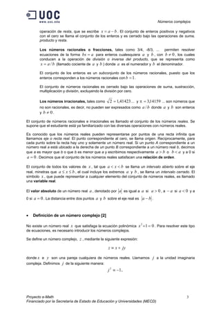 Números complejos
Proyecto e-Math 3
Financiado por la Secretaría de Estado de Educación y Universidades (MECD)
operación de resta, que se escribe bax −= . El conjunto de enteros positivos y negativos
con el cero se llama el conjunto de los enteros y es cerrado bajo las operaciones de suma,
producto y resta.
Los números racionales o fracciones, tales como 3/4, -8/3, ... permiten resolver
ecuaciones de la forma abx = para enteros cualesquiera a y b , con 0≠b , los cuales
conducen a la operación de división o inversa del producto, que se representa como
bax /= (llamado cociente de a y b ) donde a es el numerador y b el denominador.
El conjunto de los enteros es un subconjunto de los números racionales, puesto que los
enteros corresponden a los números racionales con 1=b .
El conjunto de números racionales es cerrado bajo las operaciones de suma, sustracción,
multiplicación y división, excluyendo la división por cero.
Los números irracionales, tales como 41423,12 = ... y 14159,3=π ... son números que
no son racionales, es decir, no pueden ser expresados como ba / donde a y b son enteros
y 0≠b .
El conjunto de números racionales e irracionales es llamado el conjunto de los números reales. Se
supone que el estudiante está ya familiarizado con las diversas operaciones con números reales.
Es conocido que los números reales pueden representarse por puntos de una recta infinita que
llamamos eje o recta real. El punto correspondiente al cero, se llama origen. Recíprocamente, para
cada punto sobre la recta hay uno y solamente un número real. Si un punto A correspondiente a un
número real a está ubicado a la derecha de un punto B correspondiente a un número real b, decimos
que a es mayor que b o que b es menor que a y escribimos respectivamente ba > o ab < y a 0 si
0=a . Decimos que el conjunto de los números reales satisfacen una relación de orden.
El conjunto de todos los valores de x , tal que bxa << se llama un intervalo abierto sobre el eje
real, minetras que bxa ≤≤ , el cual incluye los extremos a y b , se llama un intervalo cerrado. El
símbolo x , que puede representar a cualquier elemento del conjunto de números reales, es llamado
una variable real.
El valor absoluto de un número real a , denotado por a es igual a a si 0>a , a a− si 0<a y a
0 si 0=a . La distancia entre dos puntos a y b sobre el eje real es ba − .
• Definición de un número complejo [2]
No existe un número real x que satisfaga la ecuación polinómica 012
=+x . Para resolver este tipo
de ecuaciones, es necesario introducir los números complejos.
Se define un número complejo, z , mediante la siguiente expresión:
jyxz +≡
donde x e y son una pareja cualquiera de números reales. Llamamos j a la unidad imaginaria
compleja. Definimos j de la siguiente manera:
12
−≡j .
 