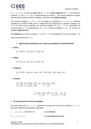 Números complejos
Proyecto e-Math 4
Financiado por la Secretaría de Estado de Educación y Universidades (MECD)
Si jbaz += , a se llama la parte real de z y b la parte imaginaria de z y se denominan
mediante )(za ℜ= y )(zb ℑ= , respectivamente. El símbolo z , que puede representar cualquier
elemento del conjunto de números complejos, es llamado una variable compleja.
Dos números complejos jba + y jdc + son iguales si y solamente si ca = y db = . Podemos
considerar los números reales como el subconjunto del conjunto de los números complejos con
0=b . En este caso por ejemplo, los números complejos 00 j+ y 03 j+− representan los
números reales 0 y –3, respectivamente. Si 0=a , el número complejo jb+0 o jb se llama un
número imaginario puro.
El conjugado de un número complejo jba + es jba − . El conjugado de un número complejo z se
indica frecuentemente por
*
z o
−
z .
• Operaciones aritméticas con números complejos en forma binómica
• Suma
( ) ( ) ( ) ( )dbjcajdcjba +++=+++
• Resta
( ) ( ) ( ) ( )dbjcajdcjba −+−=+−+
• Producto
( ) ( ) ( ) ( )bcadjbdacbdjjbcjadacjdcjba ++−=+++=+⋅+ 2
• División
( )
( )
( )
( )
( )
( )
=
−
−+−
=
−
−
+
+
=
+
+
222
2
djc
bdjjbcjadac
jdc
jdc
jdc
jba
jdc
jba
( )
222222
dc
adbc
j
dc
bdac
dc
adbcjbdac
+
−
+
+
+
=
+
−++
=
• El cuerpo de los números complejos
Se puede probar que si 1z , 2z y 3z pertenecen al conjunto de los números complejos, C, 21 zz + ,
entonces, satisfacen las siguientes propiedades:
1. 21 zz + y 21zz pertenecen a C Ley de clausura
2. 1221 zzzz +=+ Ley conmutativa de la suma
 
