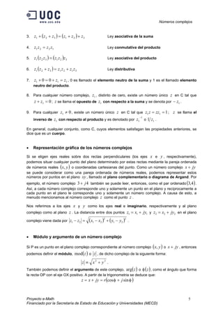 Números complejos
Proyecto e-Math 5
Financiado por la Secretaría de Estado de Educación y Universidades (MECD)
3. ( ) ( ) 321321 zzzzzz ++=++ Ley asociativa de la suma
4. 1221 zzzz = Ley conmutativa del producto
5. ( ) ( ) 321321 zzzzzz = Ley asociativa del producto
6. ( ) 3121321 zzzzzzz +=+ Ley distributiva
7. 111 00 zzz =+=+ , 0 es llamado el elemento neutro de la suma y 1 es el llamado elemento
neutro del producto.
8. Para cualquier número complejo, 1z , distinto de cero, existe un número único z en C tal que
01 =+ zz ; z se llama el opuesto de 1z con respecto a la suma y se denota por 1z− .
9. Para cualquier 01 ≠z , existe un número único z en C tal que 111 == zzzz ; z se llama el
inverso de 1z con respecto al producto y es denotado por
1
1
−
z o 11 z .
En general, cualquier conjunto, como C, cuyos elementos satisfagan las propiedades anteriores, se
dice que es un cuerpo.
• Representación gráfica de los números complejos
Si se eligen ejes reales sobre dos rectas perpendiculares (los ejes x e y , respectivamente),
podemos situar cualquier punto del plano determinado por estas rectas mediante la pareja ordenada
de números reales ( )yx, o coordenadas cartesianas del punto. Como un número complejo jyx +
se puede considerar como una pareja ordenada de números reales, podemos representar estos
números por puntos en el plano xy , llamado el plano complementario o diagrama de Argand. Por
ejemplo, el número complejo 43 j+ también se puede leer, entonces, como el par ordenado ( )4,3 .
Así, a cada número complejo corresponde uno y solamente un punto en el plano y recíprocamente a
cada punto en el plano le corresponde uno y solamente un número complejo. A causa de esto, a
menudo mencionamos al número complejo z como el punto z .
Nos referimos a los ejes x y y como los ejes real e imaginario, respectivamente y al plano
complejo como al plano z . La distancia entre dos puntos 111 jyxz += y 222 jyxz += en el plano
complejo viene dada por ( ) ( )2
21
2
2121 yyxxzz −+−=− .
• Módulo y argumento de un número complejo
Si P es un punto en el plano complejo correspondiente al número complejo ( )yx, o jyx + , entonces
podemos definir el módulo, ( )zmod o z , de dicho complejo de la siguiente forma:
22
yxz +≡ .
También podemos definir el argumento de este complejo, ( )zarg o ( )zφ , como el ángulo que forma
la recta OP con el eje OX positivo. A partir de la trigonometria se deduce que:
( )φφ sincos jrjyxz +=+=
 