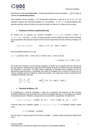Números complejos
Proyecto e-Math 6
Financiado por la Secretaría de Estado de Educación y Universidades (MECD)
Esta última es la llamada forma polar o módulo-argumental del número complejo r y ( )zφ reciben el
nombre de coordenadas polares.
Para cualquier número complejo 0≠z corresponde solamente un valor de φ en πφ 20 <≤ . No
obstante, cualquier otro intervalo de longitud π2 , por ejemplo, πφπ <≤− , se puede emplear. Esta
elección particular recibe el nombre de la parte principal y el valor de φ se llama valor principal.
• Producto, división y potenciación [2]
El módulo de un producto de números complejos ( )111111 sincos φφ jrjyxz +=+= y
( )222222 sincos φφ jrjyxz +=+= es igual al producto de los módulos de esos números mientras
que el argumento del producto es igual a la suma de los argumentos de esos números complejos. Es
decir:
212121 zzrrzz ⋅== )arg()arg()arg( 212121 zzzz +=+= φφ
para comprobarlo basta con ver que:
( ) ( )[ ]=++−= 212121212121 sincoscossinsinsincoscos φφφφφφφφ jrrzz
( ) ( )[ ]212121 sincos φφφφ +++= jrr
En el caso de la división de dos números complejos, el módulo es el cociente entre los módulos de
los dos números, mientras que el argumento del cociente es igual a la diferencia de los argumentos
del dividendo y del divisor. El lector puede comprobar el resultado bien mediante el uso de
expresiones trigonométricas o recordando que dividir es multiplicar por el inverso. El inverso de un
número complejo tiene por módulo el inverso del módulo y, por argumento menos el argumento del
complejo considerado. Así pues:
2
1
2
1
2
1
z
z
r
r
z
z
== )arg()arg()arg( 2121
2
1
zz
z
z
−=−= φφ
• Teorema de Moivre [1]
Si multiplicamos n números complejos, a partir de la expresión del producto de dos números
complejos obtenemos que el producto de n números complejos equivale a un complejo cuyo módulo
es el producto de los n módulos y el argumento, la suma de los n argumentos. De esta forma:
( ) ( ){ }nnnn jrrrrzzzz φφφφφφφφ +++++++++= LLLL 321321321321 sincos
Tomando todos los complejos iguales zzzzz n ===== L321 , la expresión anterior queda
como:
( ) ( ){ }φφ njnrz nn
sincos +=
Por otro lado, la n-ésima potencia del número complejo z también puede expresarse, lógicamente
como:
 