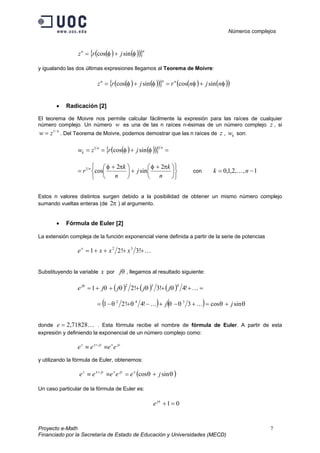 Números complejos
Proyecto e-Math 7
Financiado por la Secretaría de Estado de Educación y Universidades (MECD)
( ) ( )( ){ }nn
jrz φφ sincos +=
y igualando las dos últimas expresiones llegamos al Teorema de Moivre:
( ) ( )( ){ } ( ) ( )( )φφφφ njnrjrz nnn
sincossincos +=+=
• Radicación [2]
El teorema de Moivre nos permite calcular fácilmente la expresión para las raíces de cualquier
número complejo. Un número w es una de las n raíces n-ésimas de un número complejo z , si
n
zw /1
= . Del Teorema de Moivre, podemos demostrar que las n raíces de z , kw son:
( ) ( )( ){ } =+==
nn
k jrzw
11
sincos φφ











 +
+




 +
=
n
k
j
n
k
r n πφπφ 2
sin
2
cos1
con 1,,2,1,0 −= nk K
Estos n valores distintos surgen debido a la posibilidad de obtener un mismo número complejo
sumando vueltas enteras (de π2 ) al argumento.
• Fórmula de Euler [2]
La extensión compleja de la función exponencial viene definida a partir de la serie de potencias
K++++= !3!21 32
xxxex
Substituyendo la variable x por θj , llegamos al resultado siguiente:
( ) ( ) ( ) =+++++= K!4!3!21
432
θθθθθ
jjjjej
( ) ( ) θθθθθθ sincos3!4!21 342
jj +=+−+−+−= KK
donde K71828,2=e . Esta fórmula recibe el nombre de fórmula de Euler. A partir de esta
expresión y definiendo la exponencial de un número complejo como:
jyxjyxz
eeee ≡≡ +
y utilizando la fórmula de Euler, obtenemos:
( )θθ sincos jeeeee xjyxjyxz
+=≡≡ +
Un caso particular de la fórmula de Euler es:
01=+πj
e
 