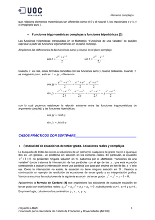 Números complejos
Proyecto e-Math 8
Financiado por la Secretaría de Estado de Educación y Universidades (MECD)
que relaciona elementos matemáticos tan diferentes como el 0 y el natural 1, los irracionales e y π, y
el imaginario puro j.
• Funciones trigonométricas complejas y funciones hiperbólicas [3]
Las funciones hiperbólicas introducidas en el Mathblock “Funciones de una variable” se pueden
expresar a partir de funciones trigonométricas en el plano complejo.
Ampliemos las definiciones de las funciones seno y coseno en el plano complejo:
2
cos
jzjz
ee
z
−
+
=
j
ee
z
jzjz
2
sin
−
−
=
Cuando z es real, estas fórmulas coinciden con las funciones seno y coseno ordinarias. Cuando z
es imaginario puro, esto es jyz = , obtenemos:
222
cos
22
yyyyyjyj
eeeeee
jy
−−−
+
=
+
=
+
=
2222
sin
22
yyyyyyyjyj
ee
j
j
ee
j
ee
j
ee
jy
−−−−
−
=
−
−=
−
=
−
=
con lo cual podemos establecer la relación existente entre las funciones trigonométricas de
argumento complejo y las funciones hiperbólicas:
yjy coshcos =
yjjy sinhsin =
CASOS PRÁCTICOS CON SOFTWARE___________________________________
• Resolución de ecuaciones de tercer grado. Soluciones reales y complejas
La busqueda de todas las raíces o soluciones de un polinomio cualquiera de grado mayor o igual que
dos es –en general– un problema sin solución en los números reales. En particular, la ecuación
012
=+x no presentan ninguna solución en ℜ. Sabemos por el Mathblock “Funciones de una
variable” donde tratamos la intersección de las parábolas con el eje de las x , que esta ecuación
corresponde a buscar la intersección entre una parábola que pasa por encima del eje de las x y este
eje. Como la intersección no existe, la ecuación no tiene ninguna solución en ℜ . Veamos a
continuación un ejemplo de resolución de ecuaciones de tercer grado y su interpretación gráfica.
Vamos a encontrar las soluciones de la siguiente ecuación de tercer grado: 0123
=−+− zzz .
Aplicaremos la fórmula de Cardano [4] que proporciona las soluciones de cualquier ecuación de
tercer grado con coeficientes reales: 001
2
2
3
3 =+++ azazaza , substituyendo a2=-1, a1=1 y a0=-1.,
En primer lugar, calculemos los parámetros q , r , 1s y 2s :
 