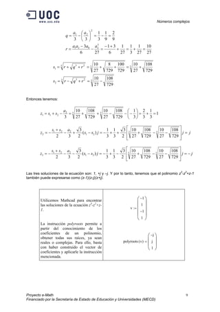 Números complejos
Proyecto e-Math 9
Financiado por la Secretaría de Estado de Educación y Universidades (MECD)
9
2
9
1
3
1
33
2
21
=−=





−=
aa
q
27
10
27
1
3
1
27
1
6
31
276
3 3
2021
=+=+
+−
=−
−
=
aaaa
r
333 23
1
729
108
27
10
729
100
729
8
27
10
+=++=++= rqrs
33 23
2
729
108
27
10
−=+−= rqrs
Entonces tenemos:
1
3
1
3
2
3
1
729
108
27
10
729
108
27
10
3
332
211 =+=





−−−++=−+=
a
ssz
jjjss
ass
z =








−−+++−=−+−
+
−= 33
21
221
2
729
108
27
10
729
108
27
10
2
3
3
1
3
1
)(
2
3
32
jjjss
ass
z −=








−−+−+−=−−−
+
−= 33
21
221
3
729
108
27
10
729
108
27
10
2
3
3
1
3
1
)(
2
3
32
Las tres soluciones de la ecuación son: 1, +j y –j. Y por lo tanto, tenemos que el polinomio z3
-z2
+z-1
también puede expresarse como (z-1)(z-j)(z+j).
Utilicemos Mathcad para encontrar
las soluciones de la ecuación z3
-z2
+z-
1.
La instrucción polyroots permite a
partir del conocimiento de los
coeficientes de un polinomio,
obtener todas sus raíces, ya sean
reales o complejas. Para ello, basta
con haber construido el vector de
coeficientes y aplicarle la instrucción
mencionada.
v
1−
1
1−
1










:=
polyroots v( )
j−
j
1








=
 