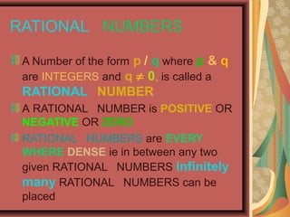 RATIONAL NUMBERS
A Number of the form p / q where p & q
are INTEGERS and q ≠ 0, is called a

RATIONAL NUMBER
A RATIONAL NUMBER is POSITIVE OR
NEGATIVE OR ZERO
RATIONAL NUMBERS are EVERY
WHERE DENSE ie in between any two
given RATIONAL NUMBERS infinitely
many RATIONAL NUMBERS can be
placed

 