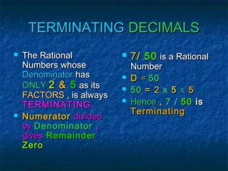 TERMINATING DECIMALS




The Rational
Numbers whose
Denominator has
ONLY 2 & 5 as its
FACTORS , is always
TERMINATING.
Numerator divided
by Denominator ,
gives Remainder
Zero






7 / 50 is a Rational
Number
D = 50
50 = 2 x 5 x 5
Hence , 7 / 50 is
Terminating

 