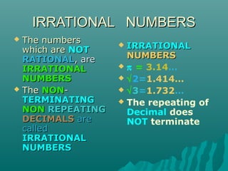 IRRATIONAL NUMBERS
The numbers
which are NOT
RATIONAL, are
IRRATIONAL
NUMBERS
 The NONTERMINATING
NON REPEATING
DECIMALS are
called
IRRATIONAL
NUMBERS


IRRATIONAL
NUMBERS
 π = 3.14…
 √2=1.414…
 √3=1.732…
 The repeating of
Decimal does
NOT terminate


 