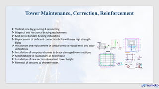 Tower Maintenance, Correction, Reinforcement
❖ Vertical pipe leg grouting & reinforcing
❖ Diagonal and horizontal bracing replacement
❖ Mid-bay redundant bracing installation
❖ Replacement of deficient connection bolts with new high strength
bolts
❖ Installation and replacement of torque arms to reduce twist and sway
deflections
❖ Installation of temporary frames to brace damaged tower sections
❖ Modifications to foundations at tower base
❖ Installation of new sections to extend tower height
❖ Removal of sections to shorten tower.
 