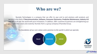 TRUST GROWDISCOVER
Numeko Technologies is a company that can offer its own end to end solutions with products and
services in the field of Telecommunication, Software, Consumer Electronics, Predictive Maintenance, Industry 4.0
and IOT to all over the world with pure innovations. In addition, 500+ customers & partners are strengthening our
group with their vision and creativity. Numeko Tech is a group company of Numeko Group.
The foundation of our core values and a promise to the world in which we operate;
Who are we?
 