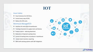 Smart Safety
❖ Smart Solutions for EHS Pains.
❖ Control every step of EHS.
❖ Reduce the EHS costs.
Warehouse Management
❖ Solutions for every kind of warehouses.
❖ Tracking of products in supply chain and factory
❖ Product search - reducing downtime
❖ Reduction of shipment waiting times
❖ Control of waiting times of products in warehouse
❖ Instant stock inventory reporting
❖ Work with existing systems with SAP integration.
IOT
 