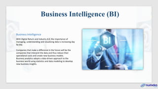 Business Intelligence
With Digital Return and Industry 4.0, the importance of
managing, understanding and visualizing data is increasing day
by day.
Companies that make a difference in the future will be the
companies that interpret the data and thus reduce their
operational costs and create new business models.
Business analytics adopts a data-driven approach to the
business world using statistics and data modeling to develop
new business insights.
Business Intelligence (BI)
 