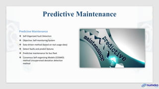 Predictive Maintenance
Predictive Maintenance
❖ Self-Organized Fault Detection
❖ Objective: Self-monitoring System
❖ Data-driven method (based on real usage data)
❖ Detect faults and predict failures
❖ Predictive maintenance for bus fleet
❖ Consensus Self-organizing Models (COSMO)
method Unsupervised deviation detection
method
 