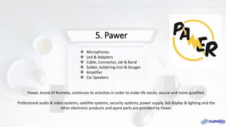 5. Pawer
Pawer, brand of Numeko, continues its activities in order to make life easier, secure and more qualified.
Professional audio & video systems, satellite systems, security systems, power supply, led display & lighting and the
other electronic products and spare parts are provided by Pawer.
❖ Microphones
❖ Led & Adapters
❖ Cable, Connector, Jak & Band
❖ Solder, Soldering Iron & Gouger
❖ Amplifier
❖ Car Speakers
 